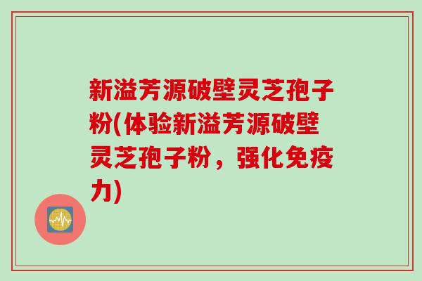 新溢芳源破壁灵芝孢子粉(体验新溢芳源破壁灵芝孢子粉，强化免疫力)