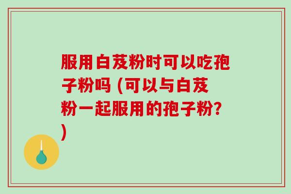 服用白芨粉时可以吃孢子粉吗 (可以与白芨粉一起服用的孢子粉？)
