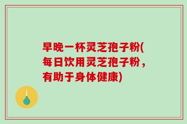 早晚一杯灵芝孢子粉(每日饮用灵芝孢子粉，有助于身体健康)