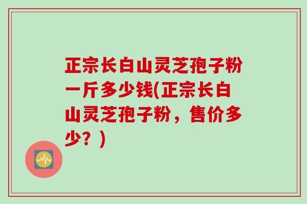正宗长白山灵芝孢子粉一斤多少钱(正宗长白山灵芝孢子粉，售价多少？)