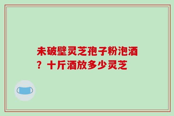 未破壁灵芝孢子粉泡酒?十斤酒放多少灵芝 未破壁灵芝孢子粉泡酒?十斤酒放多少灵芝