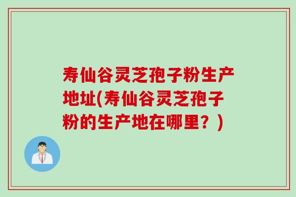 寿仙谷灵芝孢子粉生产地址(寿仙谷灵芝孢子粉的生产地在哪里？)