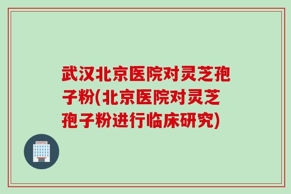 武汉北京医院对灵芝孢子粉(北京医院对灵芝孢子粉进行临床研究)