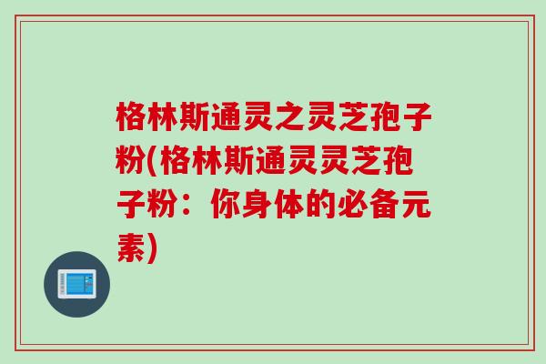 格林斯通灵之灵芝孢子粉(格林斯通灵灵芝孢子粉：你身体的必备元素)