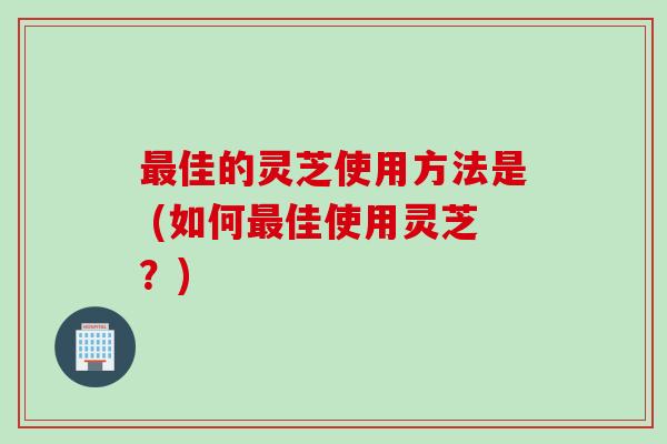 最佳的灵芝使用方法是 (如何最佳使用灵芝？)