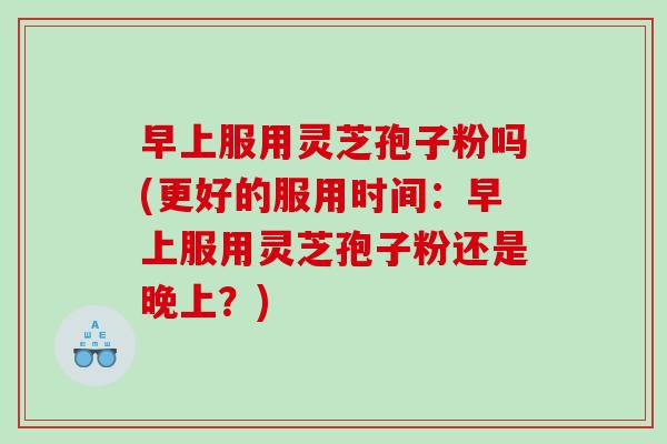 早上服用灵芝孢子粉吗(更好的服用时间：早上服用灵芝孢子粉还是晚上？)