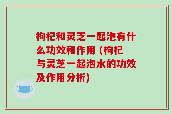 枸杞和灵芝一起泡有什么功效和作用 (枸杞与灵芝一起泡水的功效及作用分析)