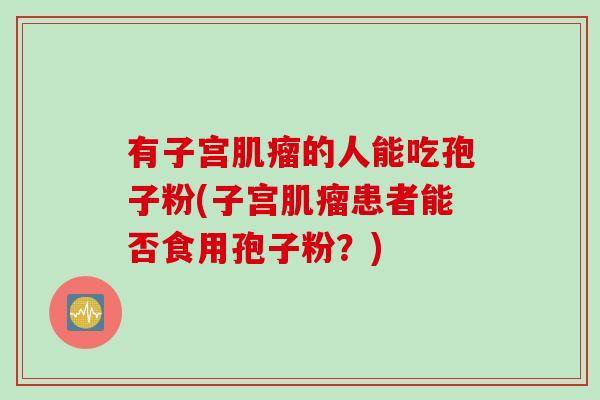 有子宫肌瘤的人能吃孢子粉(子宫肌瘤患者能否食用孢子粉？)