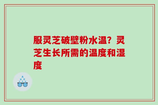 服灵芝破壁粉水温？灵芝生长所需的温度和湿度