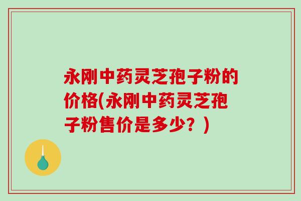 永刚中药灵芝孢子粉的价格(永刚中药灵芝孢子粉售价是多少？)