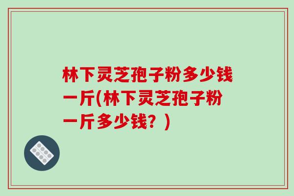 林下灵芝孢子粉多少钱一斤(林下灵芝孢子粉一斤多少钱？)