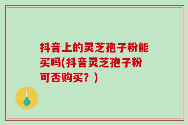 抖音上的灵芝孢子粉能买吗(抖音灵芝孢子粉可否购买？)