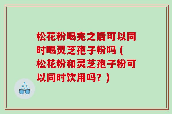 松花粉喝完之后可以同时喝灵芝孢子粉吗 (松花粉和灵芝孢子粉可以同时饮用吗？)