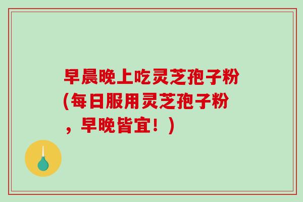 早晨晚上吃灵芝孢子粉(每日服用灵芝孢子粉，早晚皆宜！)