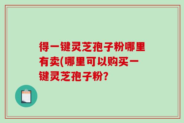 得一键灵芝孢子粉哪里有卖(哪里可以购买一键灵芝孢子粉？