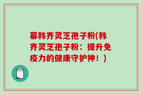 幕韩齐灵芝孢子粉(韩齐灵芝孢子粉：提升免疫力的健康守护神！)
