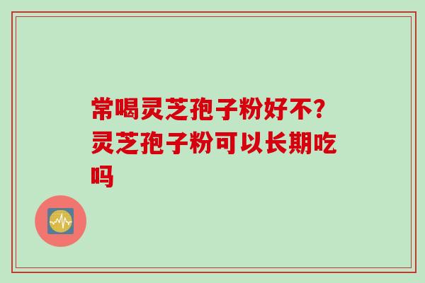 常喝灵芝孢子粉好不？灵芝孢子粉可以长期吃吗