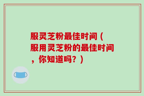 服灵芝粉最佳时间 (服用灵芝粉的最佳时间，你知道吗？)