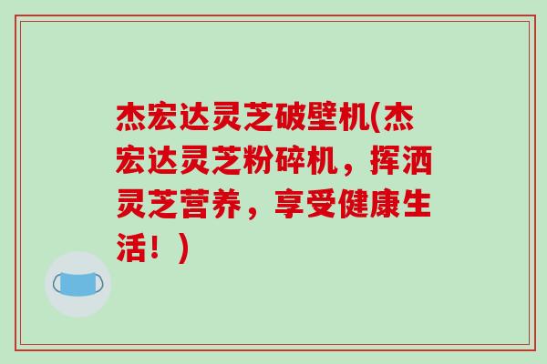 杰宏达灵芝破壁机(杰宏达灵芝粉碎机，挥洒灵芝营养，享受健康生活！)