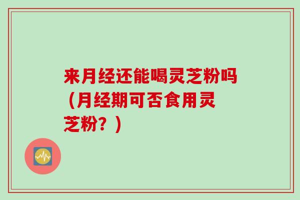 来月经还能喝灵芝粉吗 (月经期可否食用灵芝粉？)