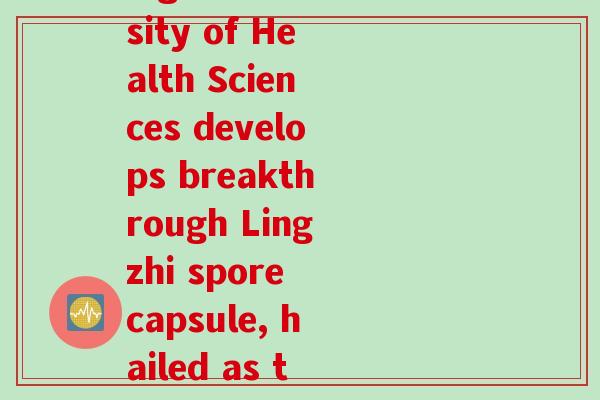 川大金钟牌破壁灵芝孢子胶囊(Chongqing University of Health Sciences develops breakthrough Lingzhi spore capsule, hailed as the golden key to health)