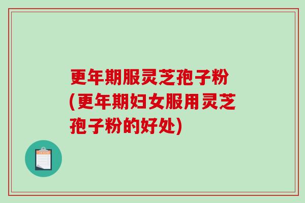 更年期服灵芝孢子粉 (更年期妇女服用灵芝孢子粉的好处)