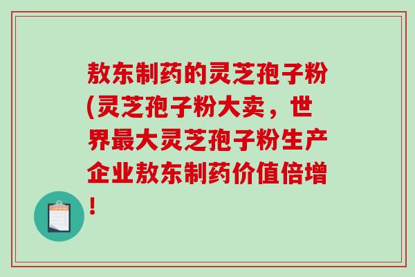 敖东制药的灵芝孢子粉(灵芝孢子粉大卖，世界最大灵芝孢子粉生产企业敖东制药价值倍增！