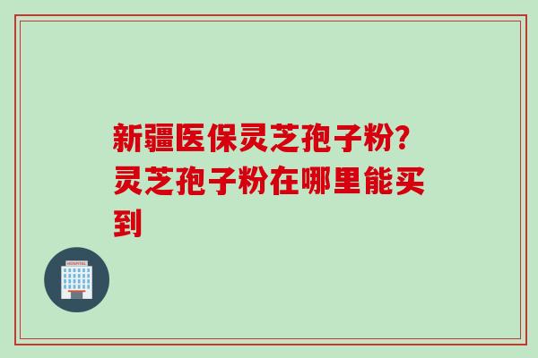新疆医保灵芝孢子粉？灵芝孢子粉在哪里能买到