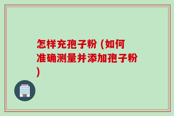 怎样充孢子粉 (如何准确测量并添加孢子粉) 怎样充孢子粉 (如何准确测量并添加孢子粉)
