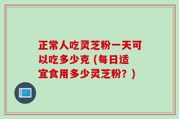 正常人吃灵芝粉一天可以吃多少克 (每日适宜食用多少灵芝粉？)