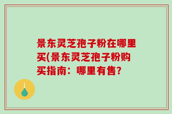 景东灵芝孢子粉在哪里买(景东灵芝孢子粉购买指南：哪里有售？