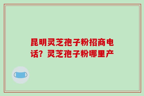 昆明灵芝孢子粉招商电话?灵芝孢子粉哪里产 昆明灵芝孢子粉招商电话?灵芝孢子粉哪里产
