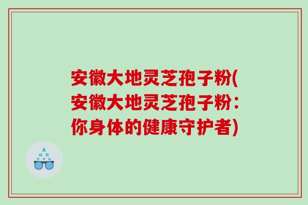 安徽大地灵芝孢子粉(安徽大地灵芝孢子粉：你身体的健康守护者)