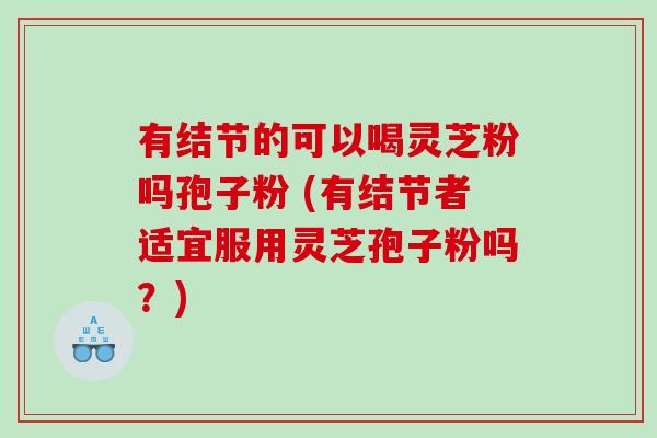 有结节的可以喝灵芝粉吗孢子粉 (有结节者适宜服用灵芝孢子粉吗？)