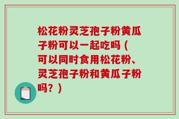松花粉灵芝孢子粉黄瓜子粉可以一起吃吗 (可以同时食用松花粉、灵芝孢子粉和黄瓜子粉吗？)