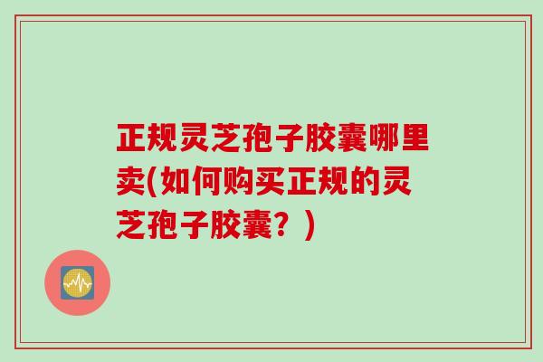 正规灵芝孢子胶囊哪里卖(如何购买正规的灵芝孢子胶囊？)
