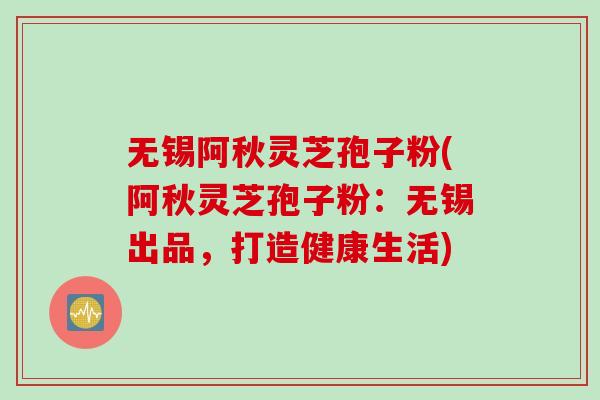 无锡阿秋灵芝孢子粉(阿秋灵芝孢子粉：无锡出品，打造健康生活)