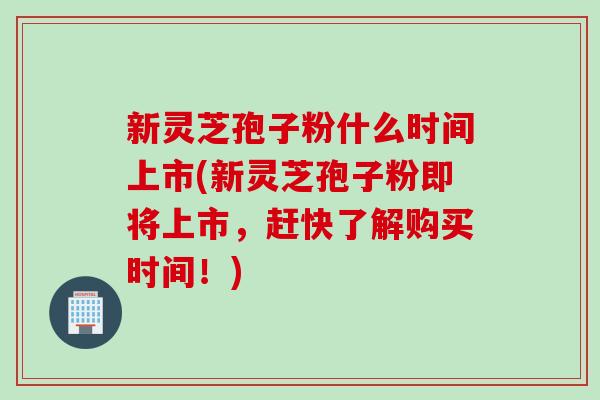 新灵芝孢子粉什么时间上市(新灵芝孢子粉即将上市，赶快了解购买时间！)