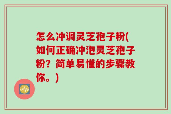 怎么冲调灵芝孢子粉(如何正确冲泡灵芝孢子粉？简单易懂的步骤教你。)