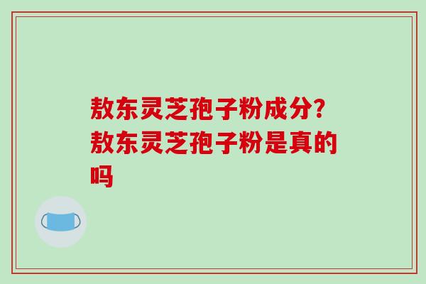 敖东灵芝孢子粉成分？敖东灵芝孢子粉是真的吗