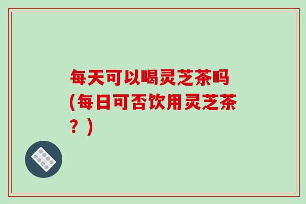 每天可以喝灵芝茶吗 (每日可否饮用灵芝茶？)