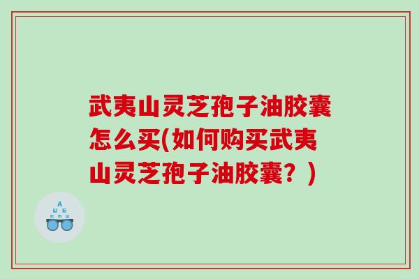 武夷山灵芝孢子油胶囊怎么买(如何购买武夷山灵芝孢子油胶囊?) 武夷山灵芝孢子油胶囊怎么买(如何购买武夷山灵芝孢子油胶囊?)