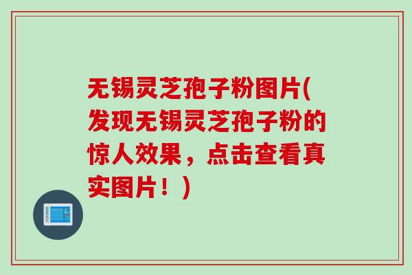 无锡灵芝孢子粉图片(发现无锡灵芝孢子粉的惊人效果，点击查看真实图片！)