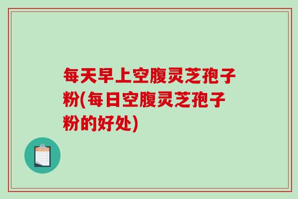 每天早上空腹灵芝孢子粉(每日空腹灵芝孢子粉的好处)