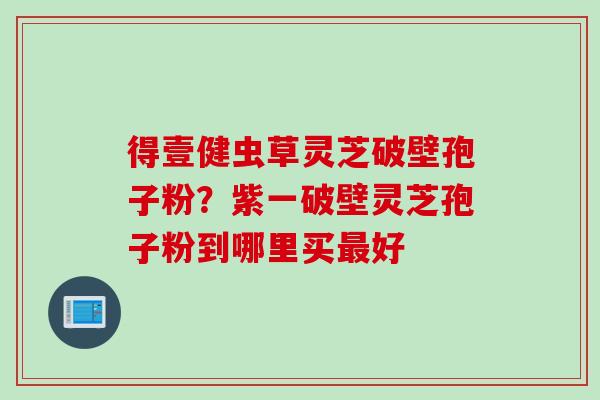 得壹健虫草灵芝破壁孢子粉？紫一破壁灵芝孢子粉到哪里买最好