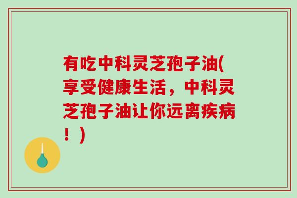 有吃中科灵芝孢子油(享受健康生活，中科灵芝孢子油让你远离疾病！)