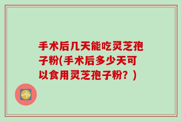 手术后几天能吃灵芝孢子粉(手术后多少天可以食用灵芝孢子粉？)
