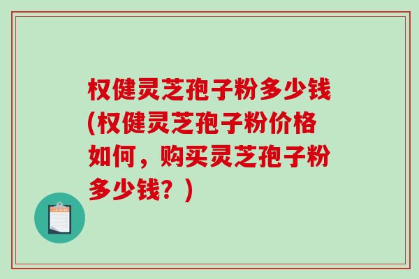 权健灵芝孢子粉多少钱(权健灵芝孢子粉价格如何，购买灵芝孢子粉多少钱？)