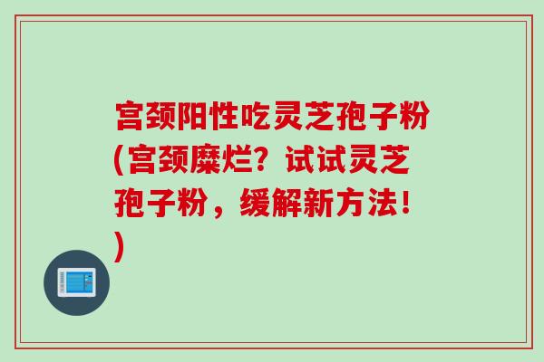 宫颈阳性吃灵芝孢子粉(宫颈糜烂？试试灵芝孢子粉，缓解新方法！)