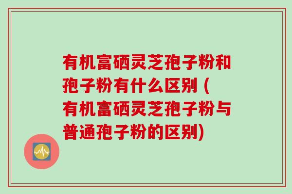有机富硒灵芝孢子粉和孢子粉有什么区别 (有机富硒灵芝孢子粉与普通孢子粉的区别)